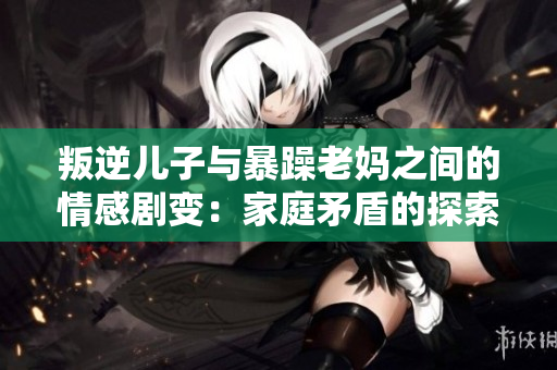 叛逆儿子与暴躁老妈之间的情感剧变：家庭矛盾的探索 