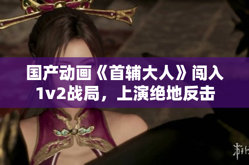 国产动画《首辅大人》闯入1v2战局，上演绝地反击