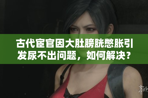 古代宦官因大肚膀胱憋胀引发尿不出问题，如何解决？