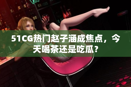 51CG热门赵子涵成焦点，今天喝茶还是吃瓜？