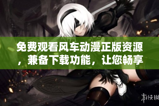 免费观看风车动漫正版资源，兼备下载功能，让您畅享精彩视听