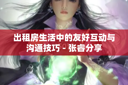 出租房生活中的友好互动与沟通技巧 - 张睿分享