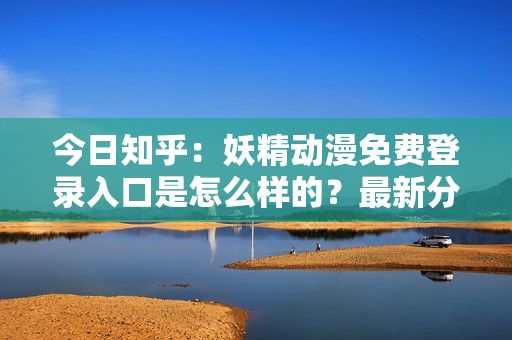 今日知乎：妖精动漫免费登录入口是怎么样的？最新分享！