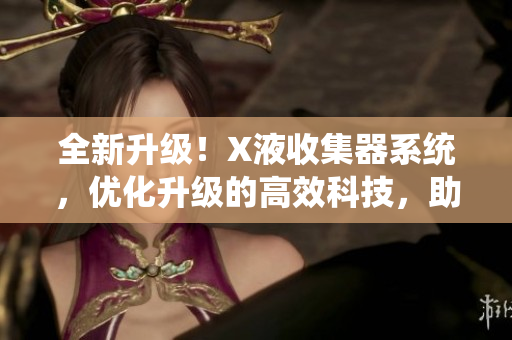 全新升级！X液收集器系统，优化升级的高效科技，助您事半功倍！