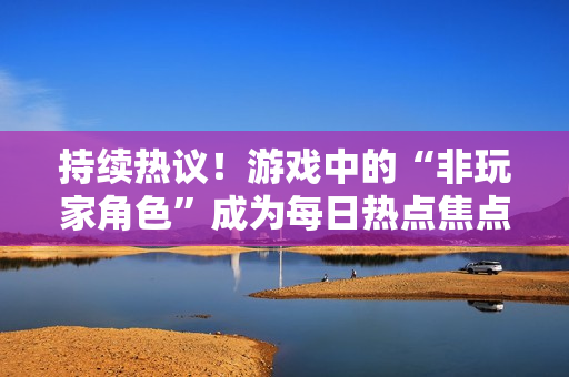 持续热议！游戏中的“非玩家角色”成为每日热点焦点