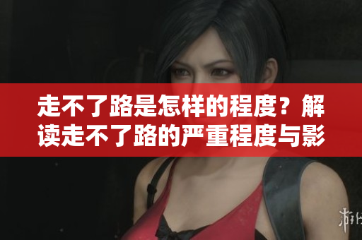 走不了路是怎样的程度？解读走不了路的严重程度与影响