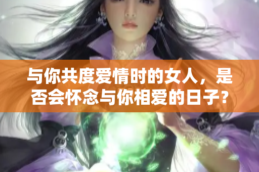 与你共度爱情时的女人，是否会怀念与你相爱的日子？