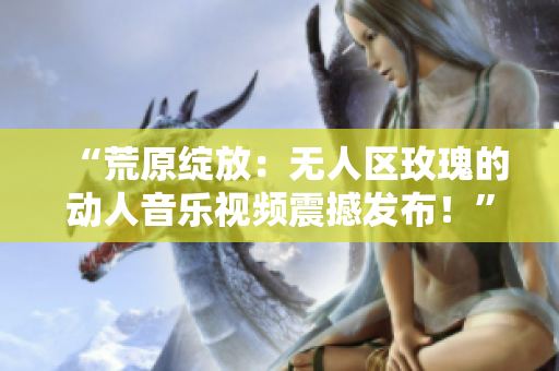 “荒原绽放：无人区玫瑰的动人音乐视频震撼发布！”