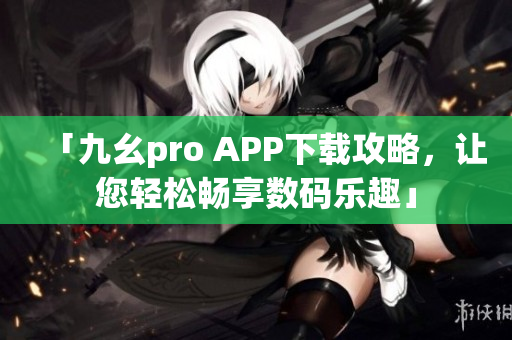 「九幺pro APP下载攻略，让您轻松畅享数码乐趣」