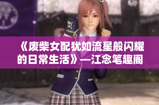 《废柴女配犹如流星般闪耀的日常生活》—江念笔趣阁