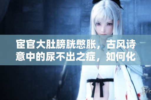 宦官大肚膀胱憋胀，古风诗意中的尿不出之症，如何化解？