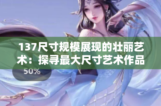 137尺寸规模展现的壮丽艺术：探寻最大尺寸艺术作品的魅力