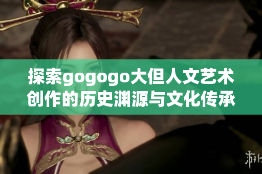 探索gogogo大但人文艺术创作的历史渊源与文化传承