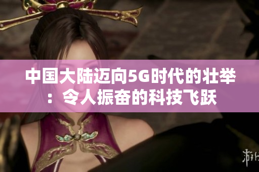 中国大陆迈向5G时代的壮举：令人振奋的科技飞跃