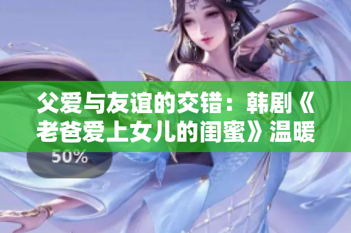 父爱与友谊的交错：韩剧《老爸爱上女儿的闺蜜》温暖而动人