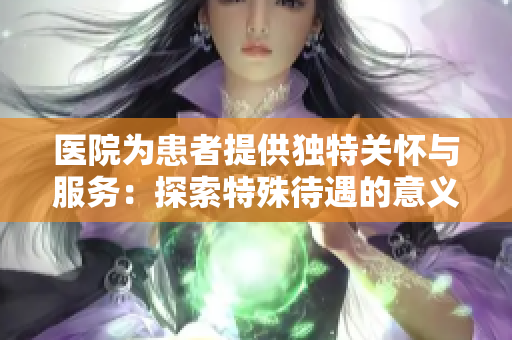 医院为患者提供独特关怀与服务：探索特殊待遇的意义
