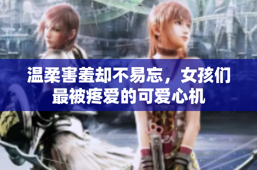 温柔害羞却不易忘，女孩们最被疼爱的可爱心机