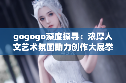 gogogo深度探寻：浓厚人文艺术氛围助力创作大展拳脚