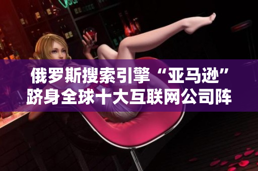 俄罗斯搜索引擎“亚马逊”跻身全球十大互联网公司阵营