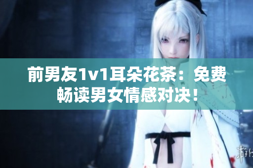 前男友1v1耳朵花茶：免费畅读男女情感对决！