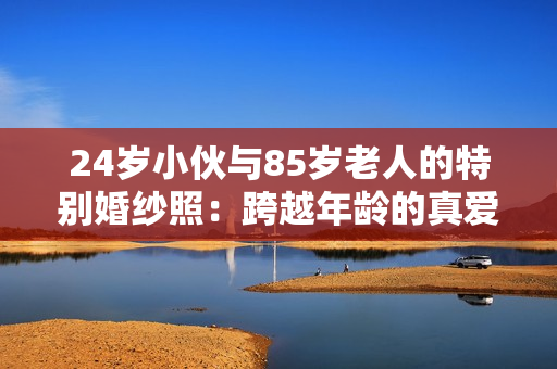 24岁小伙与85岁老人的特别婚纱照：跨越年龄的真爱之证