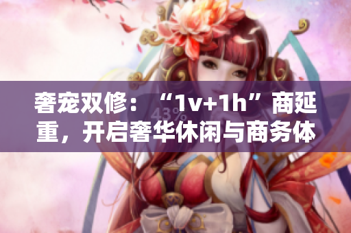 奢宠双修：“1v+1h”商延重，开启奢华休闲与商务体验