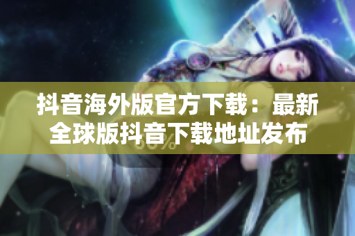 抖音海外版官方下载：最新全球版抖音下载地址发布