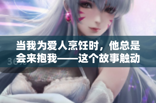 当我为爱人烹饪时，他总是会来抱我——这个故事触动人心