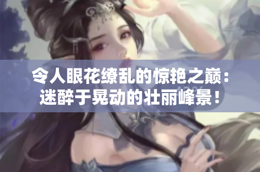 令人眼花缭乱的惊艳之巅：迷醉于晃动的壮丽峰景！