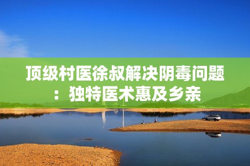 顶级村医徐叔解决阴毒问题：独特医术惠及乡亲