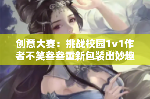创意大赛：挑战校园1v1作者不笑叁叁重新包装出妙趣横生的内容