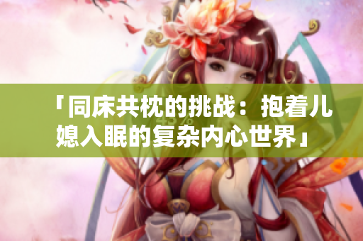 「同床共枕的挑战：抱着儿媳入眠的复杂内心世界」