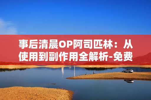 事后清晨OP阿司匹林：从使用到副作用全解析-免费阅读