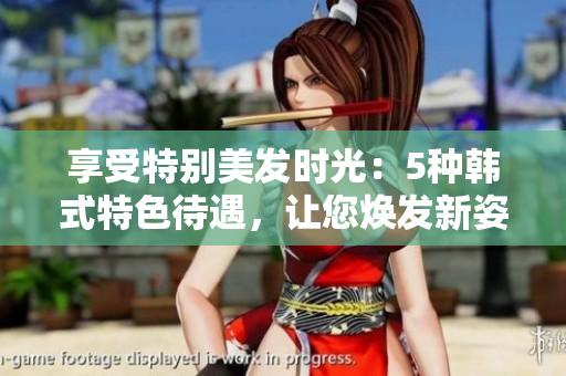 享受特别美发时光：5种韩式特色待遇，让您焕发新姿