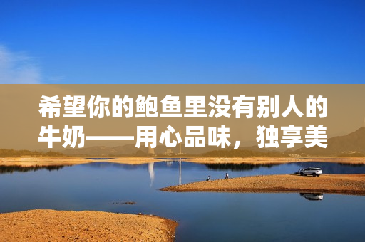 希望你的鲍鱼里没有别人的牛奶——用心品味，独享美味
