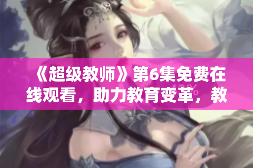 《超级教师》第6集免费在线观看，助力教育变革，教师大放异彩