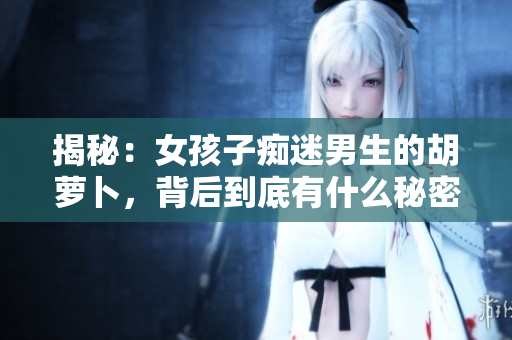 揭秘：女孩子痴迷男生的胡萝卜，背后到底有什么秘密！