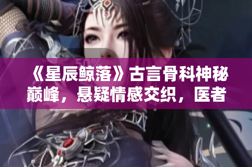 《星辰鲸落》古言骨科神秘巅峰，悬疑情感交织，医者仁心传奇始章