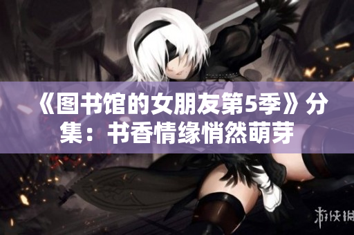 《图书馆的女朋友第5季》分集：书香情缘悄然萌芽