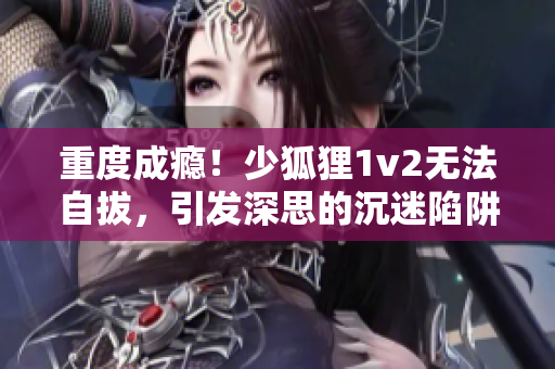 重度成瘾！少狐狸1v2无法自拔，引发深思的沉迷陷阱