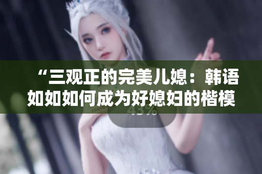 “三观正的完美儿媳：韩语如如如何成为好媳妇的楷模”