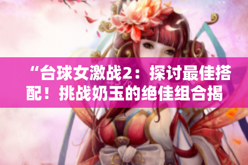 “台球女激战2：探讨最佳搭配！挑战奶玉的绝佳组合揭晓！”
