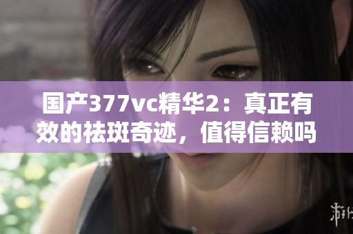 国产377vc精华2：真正有效的祛斑奇迹，值得信赖吗？