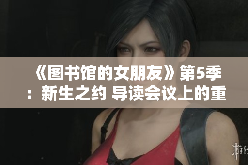 《图书馆的女朋友》第5季：新生之约 导读会议上的重逢 和解之路