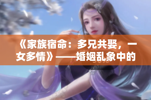 《家族宿命：多兄共娶，一女多情》——婚姻乱象中的古代家族故事