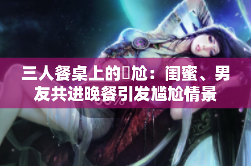 三人餐桌上的尷尬：闺蜜、男友共进晚餐引发尴尬情景