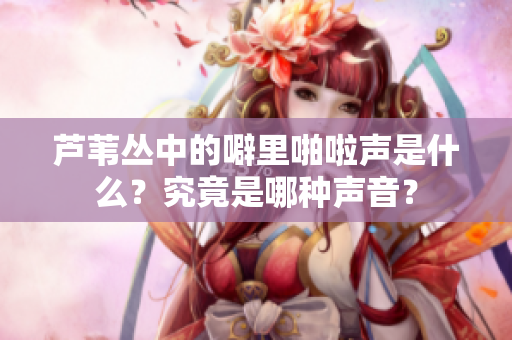 芦苇丛中的噼里啪啦声是什么？究竟是哪种声音？