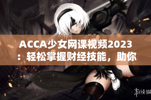 ACCA少女网课视频2023：轻松掌握财经技能，助你成为财务精英！