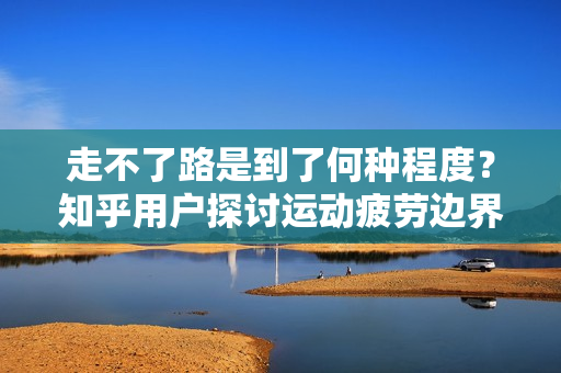 走不了路是到了何种程度？知乎用户探讨运动疲劳边界