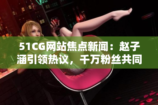 51CG网站焦点新闻：赵子涵引领热议，千万粉丝共同悦读